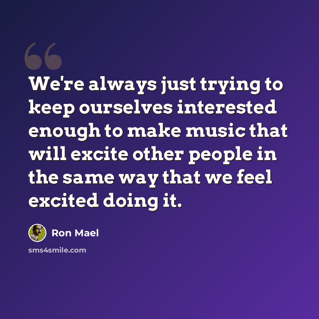 “We're always just trying to keep ourselves interested enough to make music that will excite other people in the same way that we feel excited doing it.” quote by Ron Mael