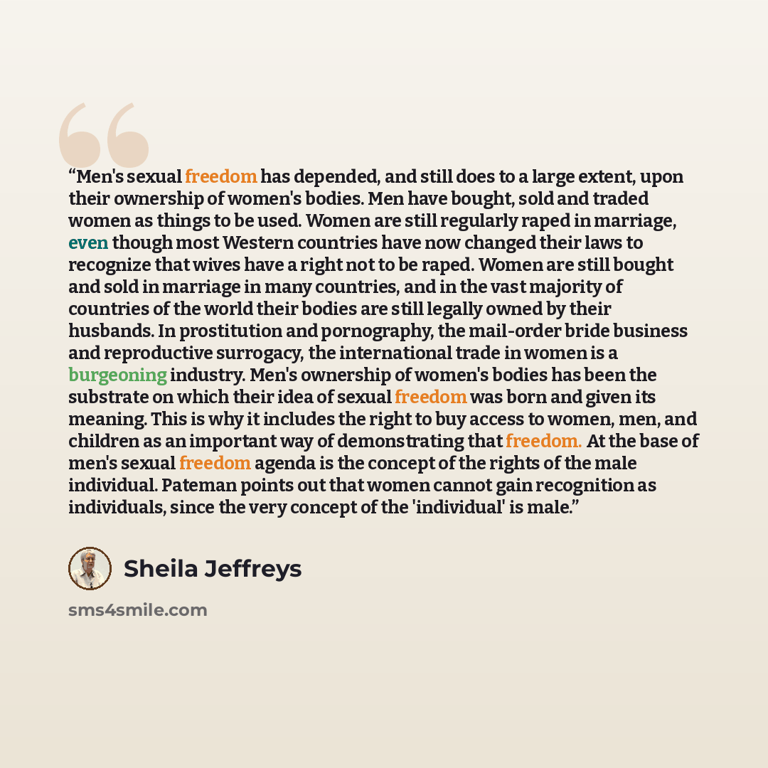 “Men's sexual freedom has depended, and still does to a large extent, upon their ownership of women's bodies. Men have bought, sold and traded women as things to be used. Women are still regularly raped in marriage, even though most Western countries have now changed their laws to recognize that…” quote by Sheila Jeffreys