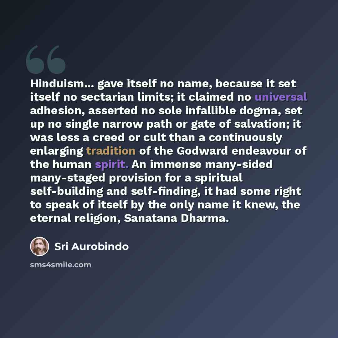 “Hinduism... gave itself no name, because it set itself no sectarian limits; it claimed no universal adhesion, asserted no sole infallible dogma, set up no single narrow path or gate of salvation; it was less a creed or cult than a continuously enlarging tradition of the Godward endeavour of the…” quote by Sri Aurobindo