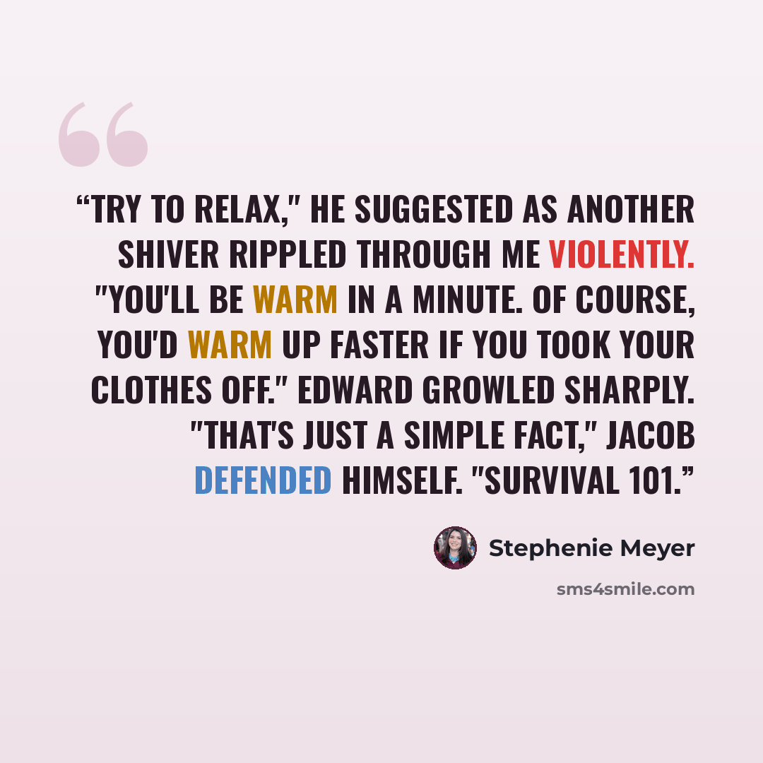 “Try to relax," he suggested as another shiver rippled through me violently. "You'll be warm in a minute. Of course, you'd warm up faster if you took your clothes off." Edward growled sharply. "That's just a simple fact," Jacob defended himself. "Survival 101.” quote by Stephenie Meyer