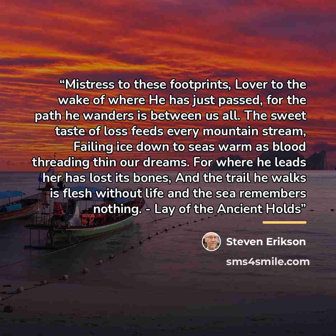 “Mistress to these footprints, Lover to the wake of where He has just passed, for the path he wanders is between us all. The sweet taste of loss feeds every mountain stream, Failing ice down to seas warm as blood threading thin our dreams. For where he leads her has lost its bones, And the trail he…” quote by Steven Erikson