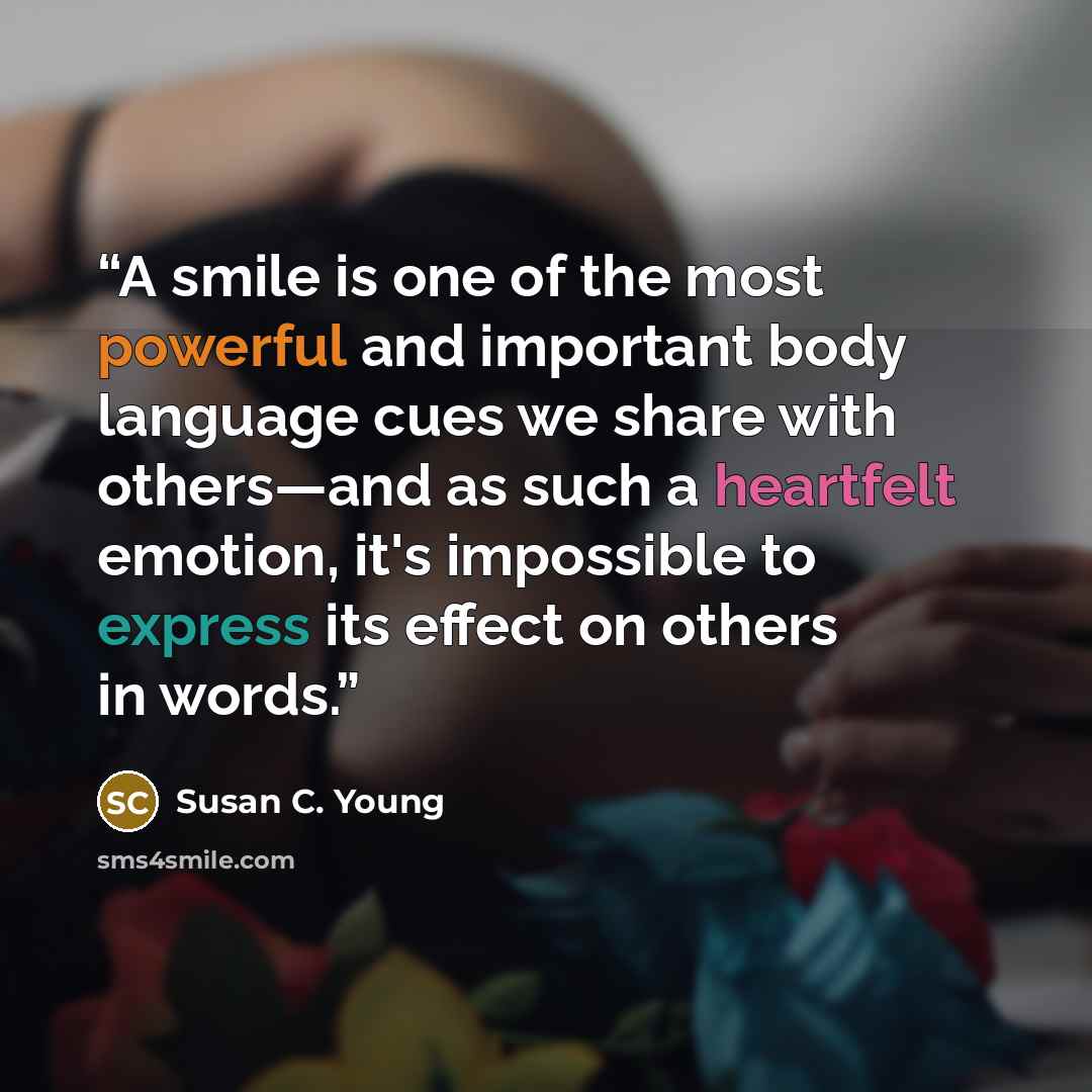“A smile is one of the most powerful and important body language cues we share with others—and as such a heartfelt emotion, it's impossible to express its effect on others in words.” quote by Susan C. Young