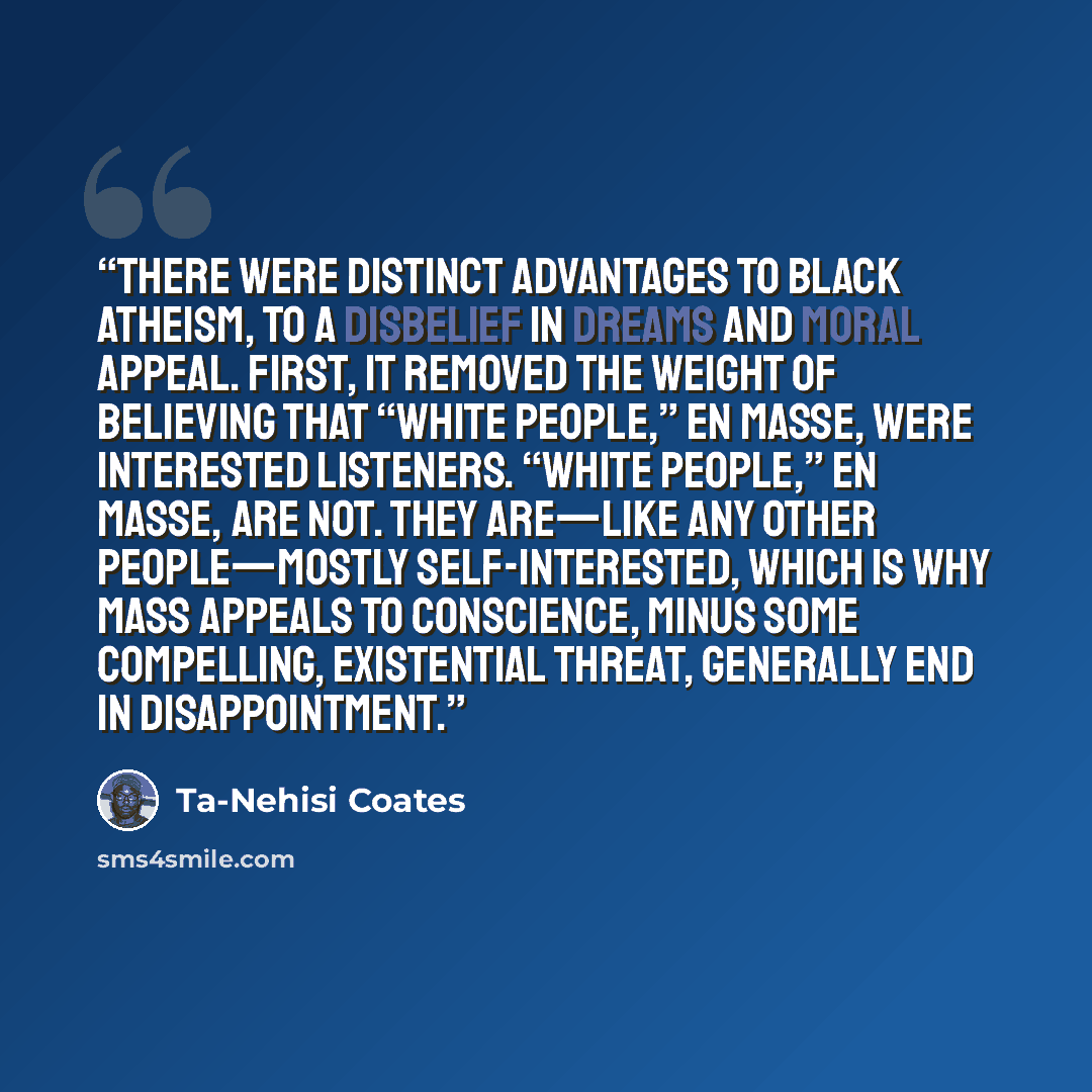 “There were distinct advantages to black atheism, to a disbelief in dreams and moral appeal. First, it removed the weight of believing that “white people,” en masse, were interested listeners. “White people,” en masse, are not. They are—like any other people—mostly self-interested, which is why…” quote by Ta-Nehisi Coates