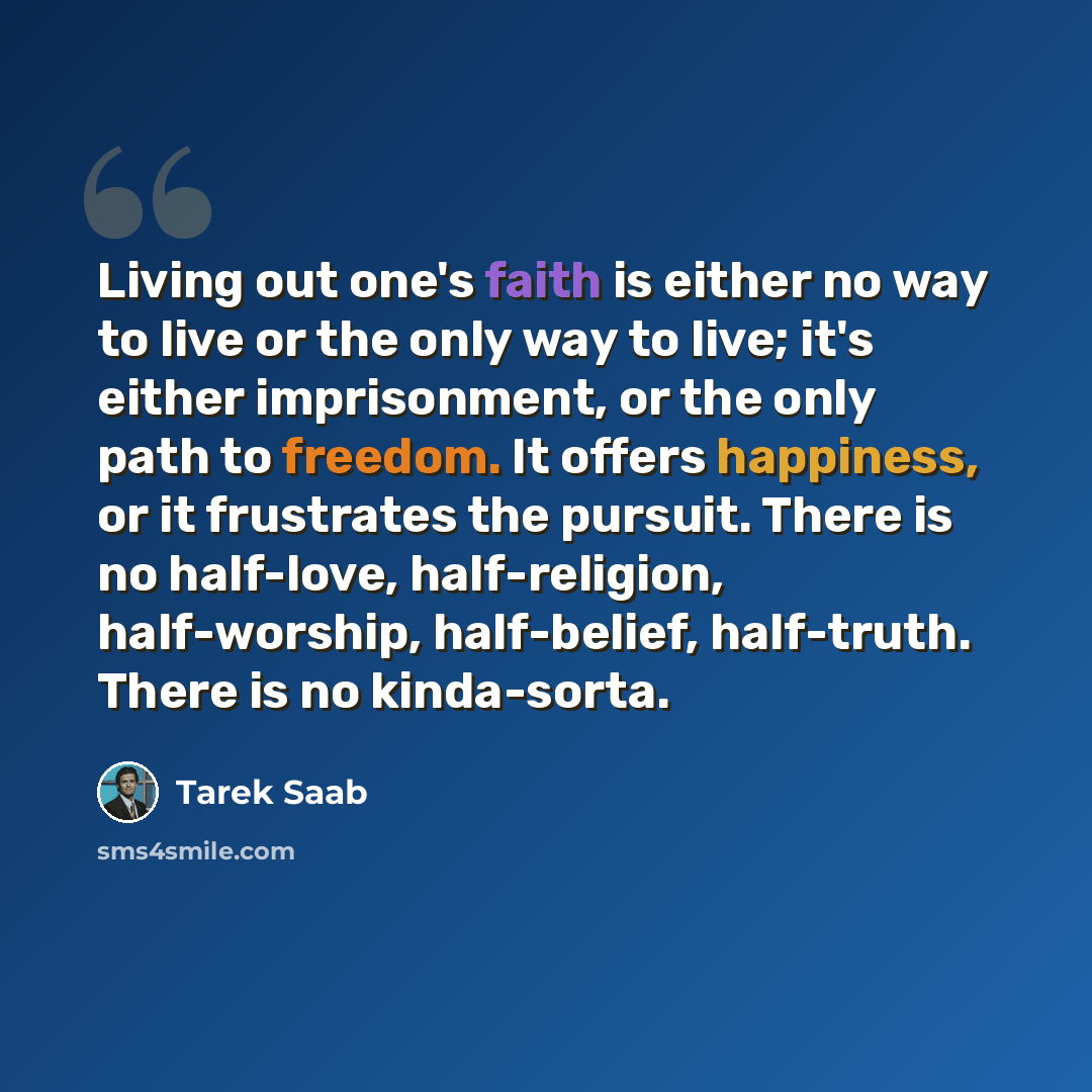 “Living out one's faith is either no way to live or the only way to live; it's either imprisonment, or the only path to freedom. It offers happiness, or it frustrates the pursuit. There is no half-love, half-religion, half-worship, half-belief, half-truth. There is no kinda-sorta.” quote by Tarek Saab