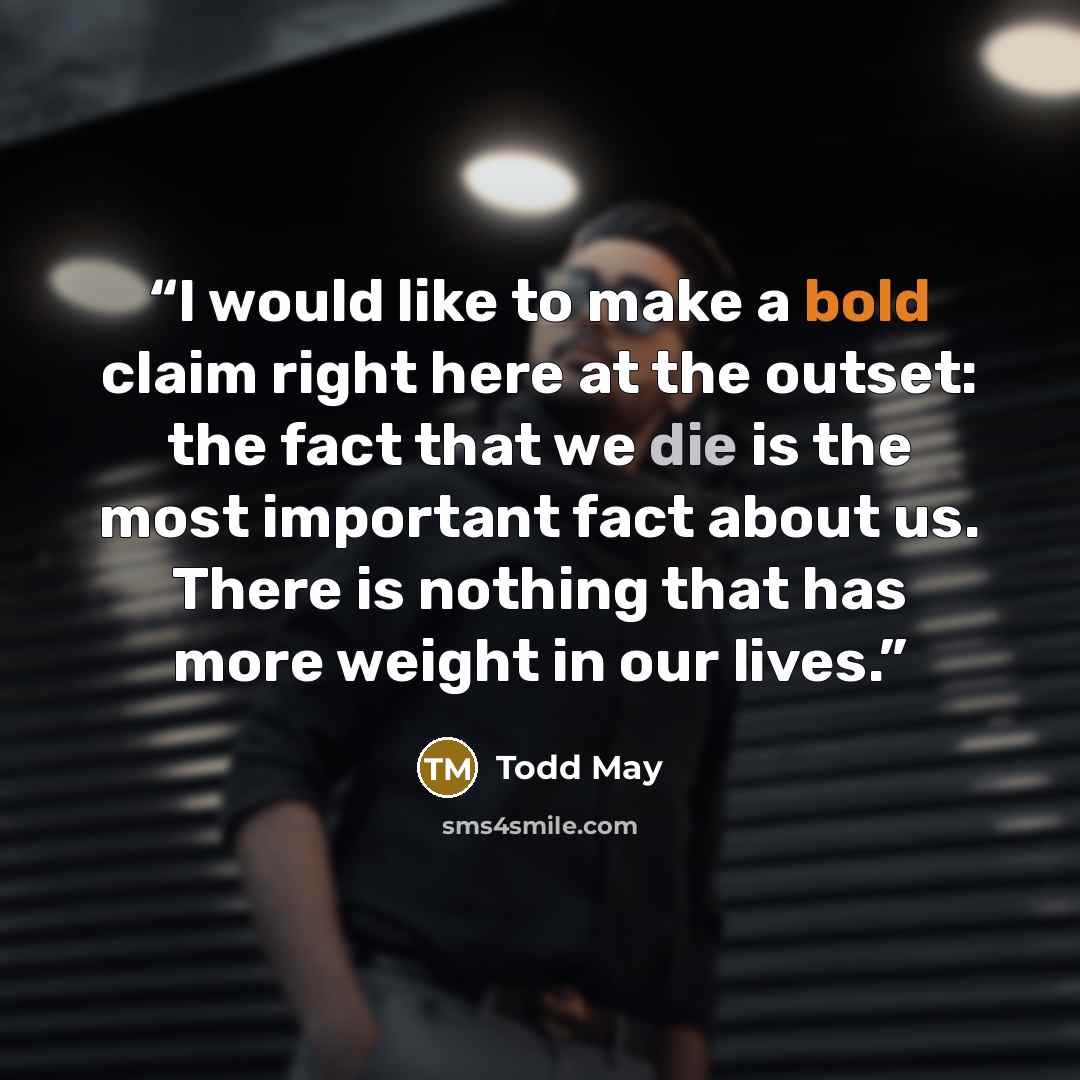 “I would like to make a bold claim right here at the outset: the fact that we die is the most important fact about us. There is nothing that has more weight in our lives.” quote by Todd May