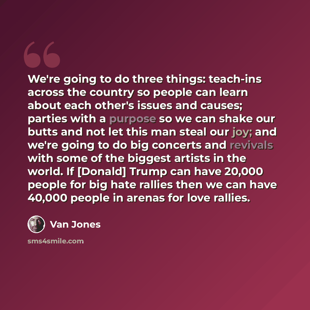 “We're going to do three things: teach-ins across the country so people can learn about each other's issues and causes; parties with a purpose so we can shake our butts and not let this man steal our joy; and we're going to do big concerts and revivals with some of the biggest artists in the world…” quote by Van Jones