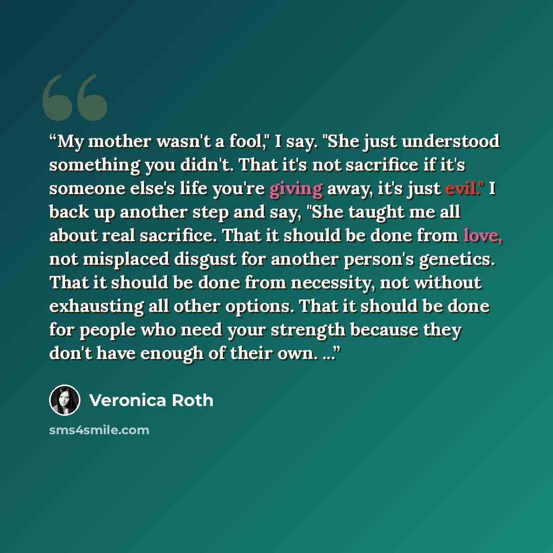 “My mother wasn't a fool," I say. "She just understood something you didn't. That it's not sacrifice if it's someone else's life you're giving away, it's just evil." I back up another step and say, "She taught me all about real sacrifice. That it should be done from love, not misplaced disgust for…” quote by Veronica Roth
