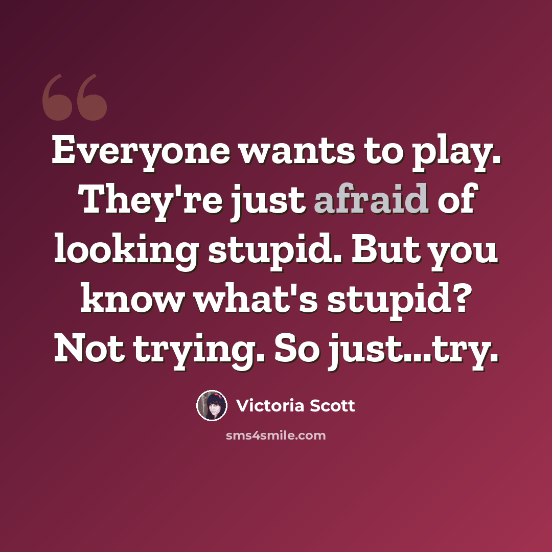 “Everyone wants to play. They're just afraid of looking stupid. But you know what's stupid? Not trying. So just...try.” quote by Victoria Scott