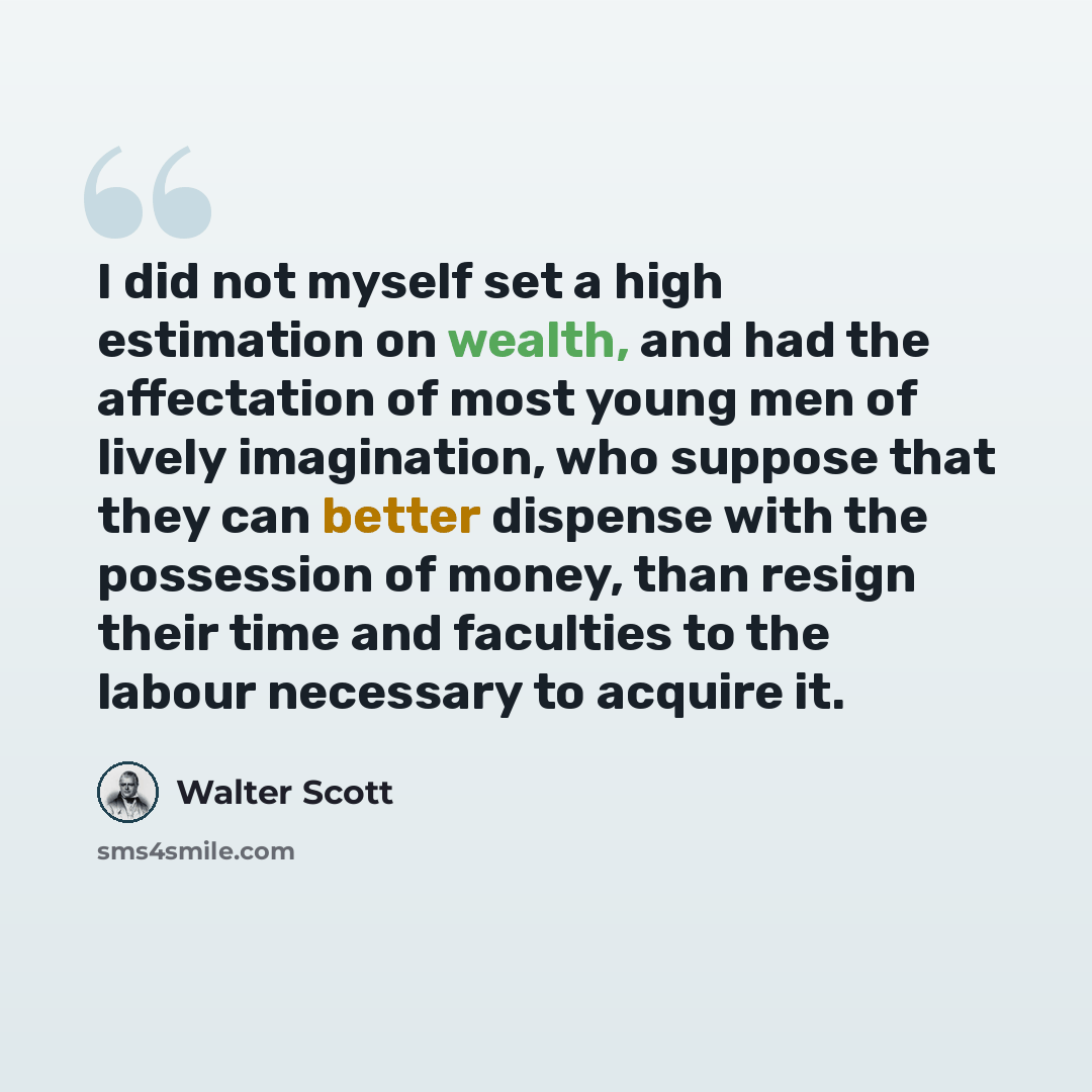 “I did not myself set a high estimation on wealth, and had the affectation of most young men of lively imagination, who suppose that they can better dispense with the possession of money, than resign their time and faculties to the labour necessary to acquire it.” quote by Walter Scott