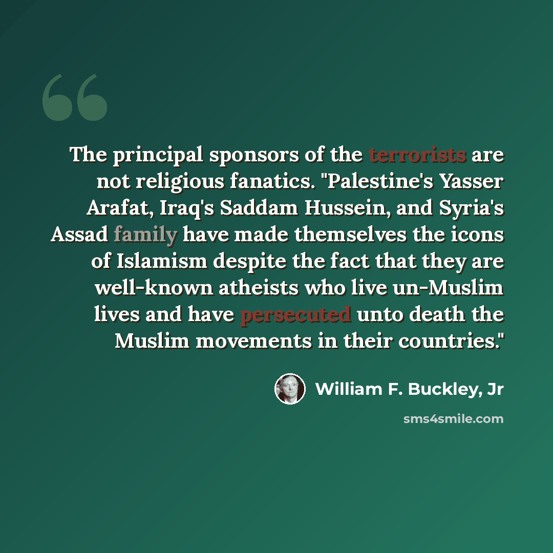 “The principal sponsors of the terrorists are not religious fanatics. "Palestine's Yasser Arafat, Iraq's Saddam Hussein, and Syria's Assad family have made themselves the icons of Islamism despite the fact that they are well-known atheists who live un-Muslim lives and have persecuted unto death the…” quote by William F. Buckley, Jr