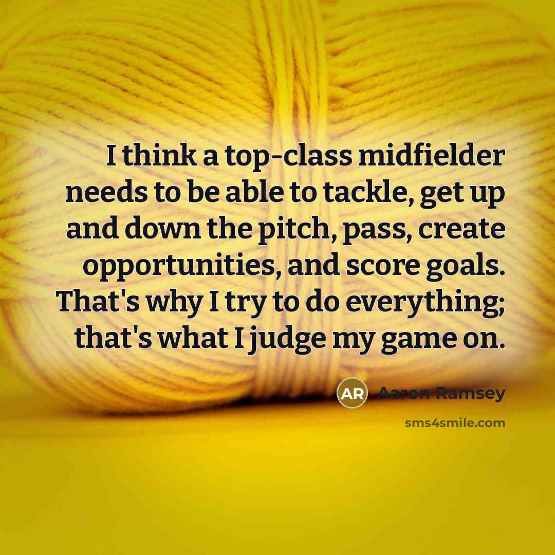 “I think a top-class midfielder needs to be able to tackle, get up and down the pitch, pass, create opportunities, and score goals. That's why I try to do everything; that's what I judge my game on.” quote by Aaron Ramsey