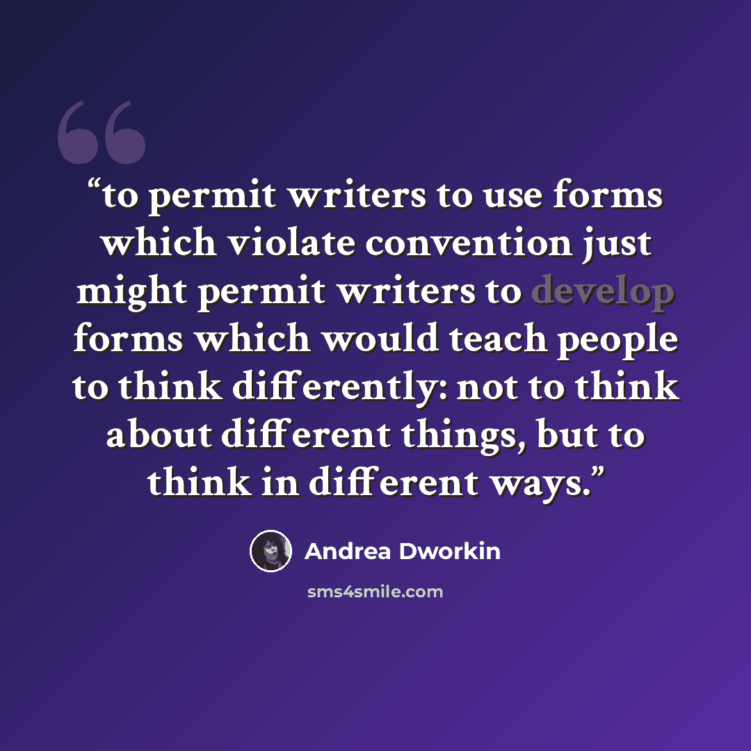 “to permit writers to use forms which violate convention just might permit writers to develop forms which would teach people to think differently: not to think about different things, but to think in different ways.” quote by Andrea Dworkin