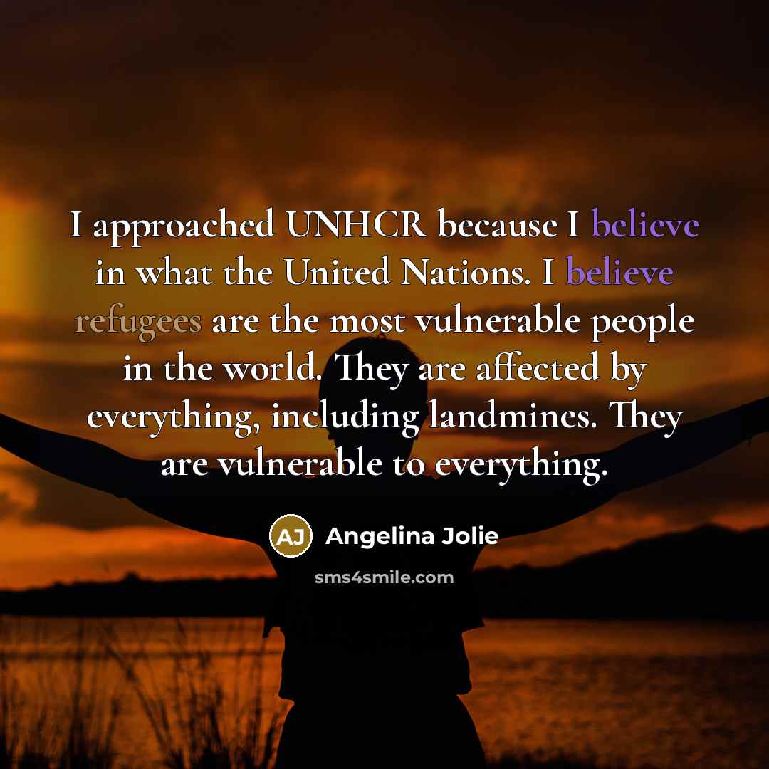 “I approached UNHCR because I believe in what the United Nations. I believe refugees are the most vulnerable people in the world. They are affected by everything, including landmines. They are vulnerable to everything.” quote by Angelina Jolie