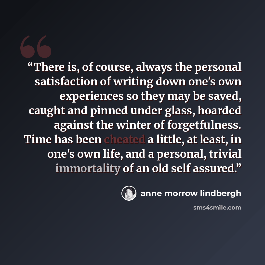 “There is, of course, always the personal satisfaction of writing down one's own experiences so they may be saved, caught and pinned under glass, hoarded against the winter of forgetfulness. Time has been cheated a little, at least, in one's own life, and a personal, trivial immortality of an old…” quote by Anne Morrow Lindbergh