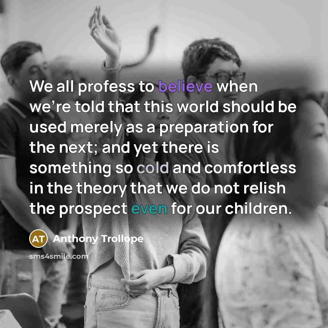“We all profess to believe when we're told that this world should be used merely as a preparation for the next; and yet there is something so cold and comfortless in the theory that we do not relish the prospect even for our children.” quote by Anthony Trollope
