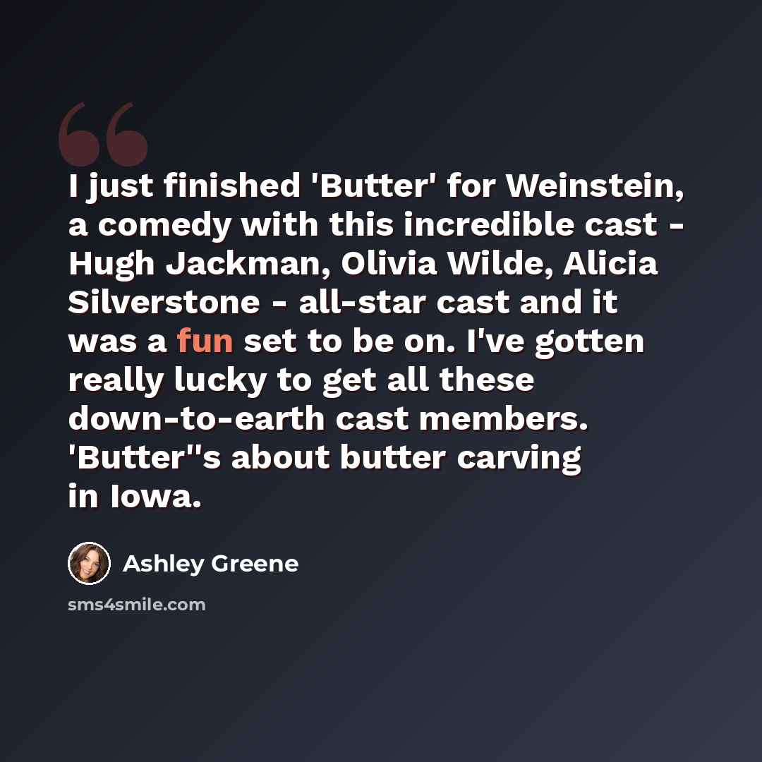 “I just finished 'Butter' for Weinstein, a comedy with this incredible cast - Hugh Jackman, Olivia Wilde, Alicia Silverstone - all-star cast and it was a fun set to be on. I've gotten really lucky to get all these down-to-earth cast members. 'Butter''s about butter carving in Iowa.” quote by Ashley Greene