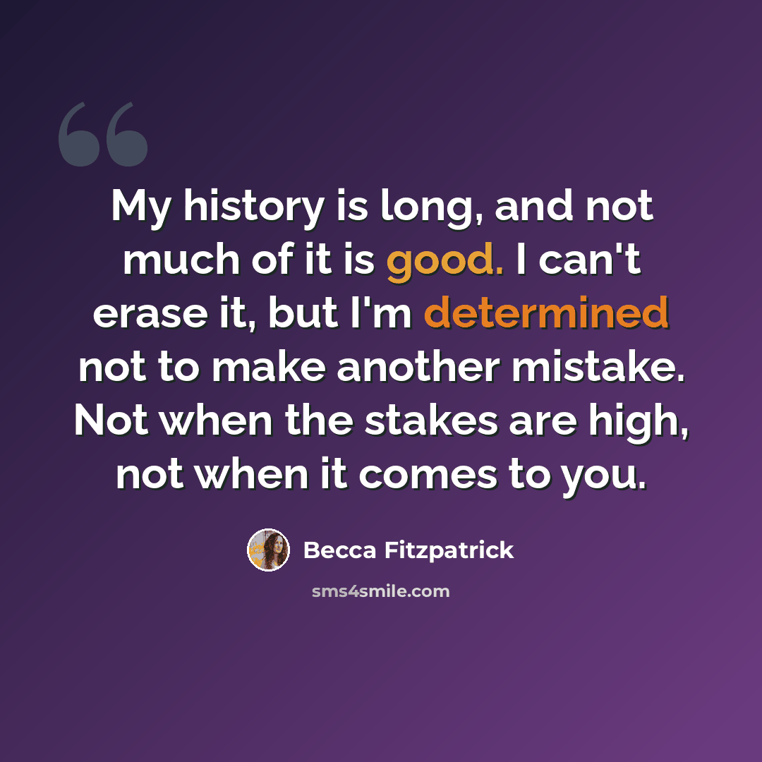 “My history is long, and not much of it is good. I can't erase it, but I'm determined not to make another mistake. Not when the stakes are high, not when it comes to you.” quote by Becca Fitzpatrick