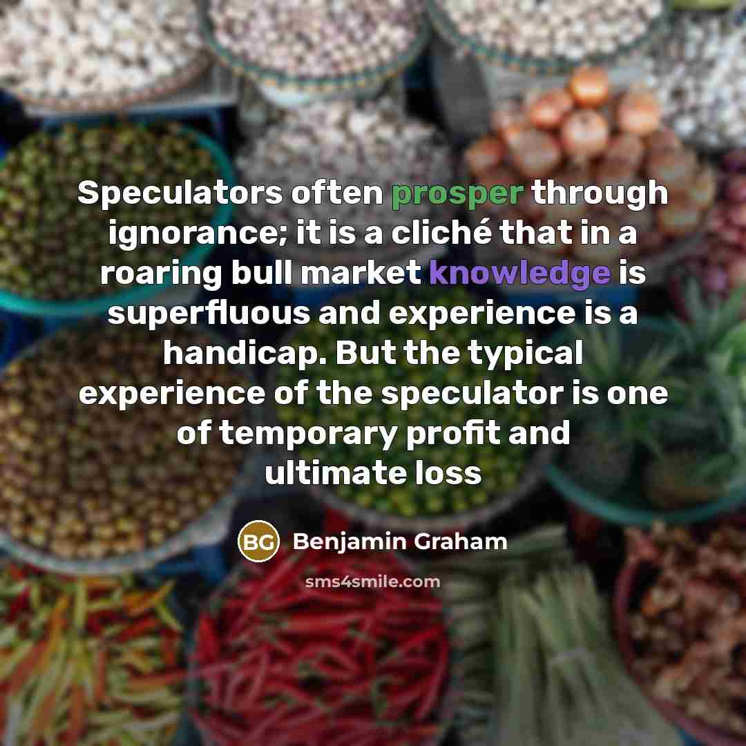 “Speculators often prosper through ignorance; it is a cliché that in a roaring bull market knowledge is superfluous and experience is a handicap. But the typical experience of the speculator is one of temporary profit and ultimate loss” quote by Benjamin Graham