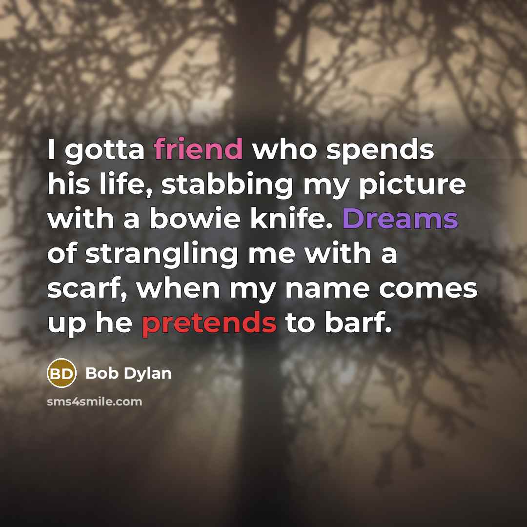 “I gotta friend who spends his life, stabbing my picture with a bowie knife. Dreams of strangling me with a scarf, when my name comes up he pretends to barf.” quote by Bob Dylan