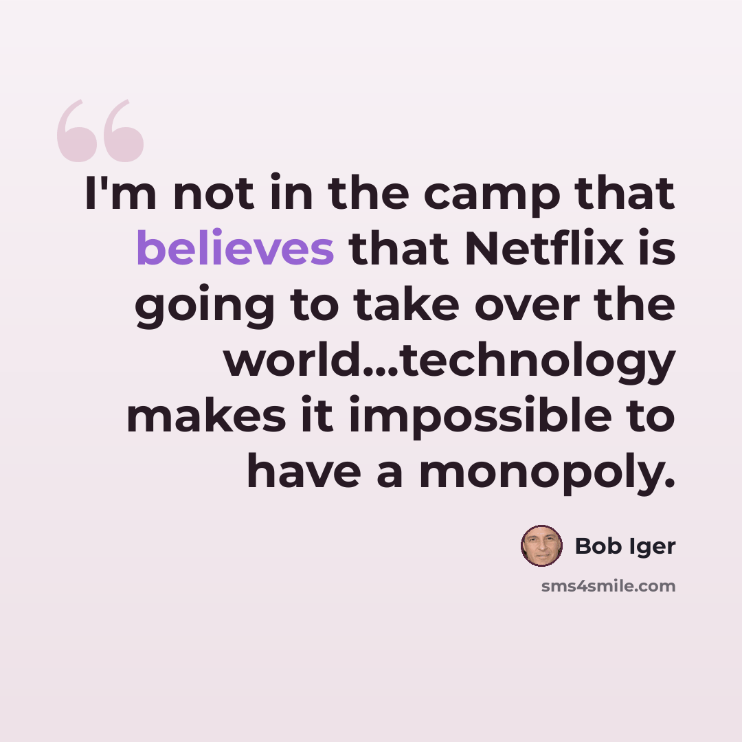 “I'm not in the camp that believes that Netflix is going to take over the world...technology makes it impossible to have a monopoly.” quote by Bob Iger