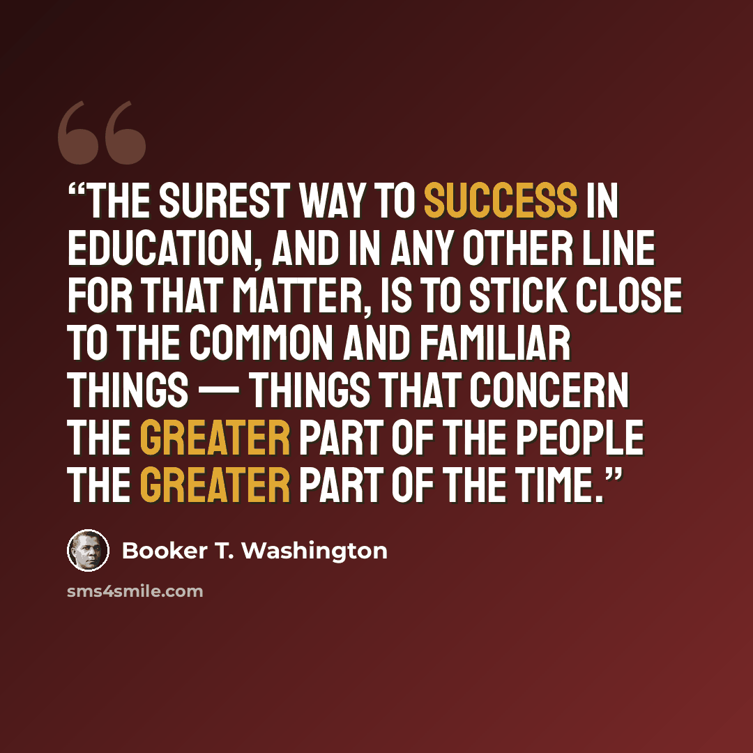 “the surest way to success in education, and in any other line for that matter, is to stick close to the common and familiar things — things that concern the greater part of the people the greater part of the time.” quote by Booker T. Washington