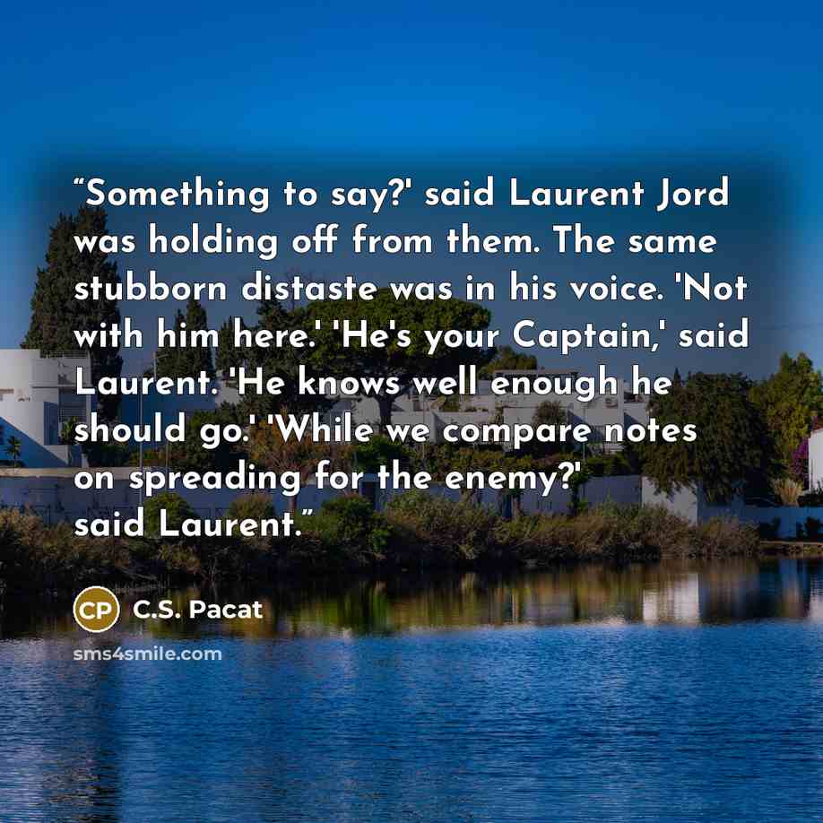 “Something to say?' said Laurent Jord was holding off from them. The same stubborn distaste was in his voice. 'Not with him here.' 'He's your Captain,' said Laurent. 'He knows well enough he should go.' 'While we compare notes on spreading for the enemy?' said Laurent.” quote by C.S. Pacat
