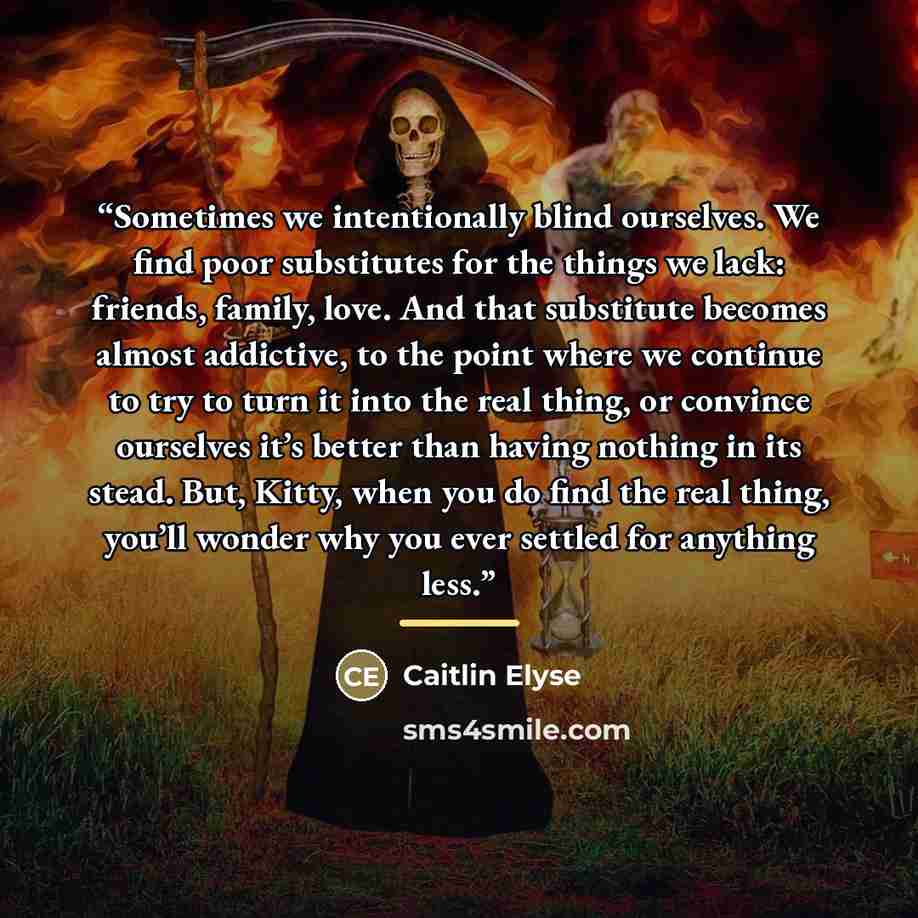 “Sometimes we intentionally blind ourselves. We find poor substitutes for the things we lack: friends, family, love. And that substitute becomes almost addictive, to the point where we continue to try to turn it into the real thing, or convince ourselves it’s better than having nothing in its…” quote by Caitlin Elyse