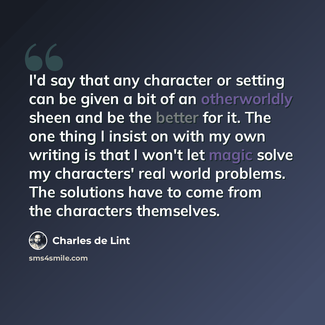 “I'd say that any character or setting can be given a bit of an otherworldly sheen and be the better for it. The one thing I insist on with my own writing is that I won't let magic solve my characters' real world problems. The solutions have to come from the characters themselves.” quote by Charles de Lint