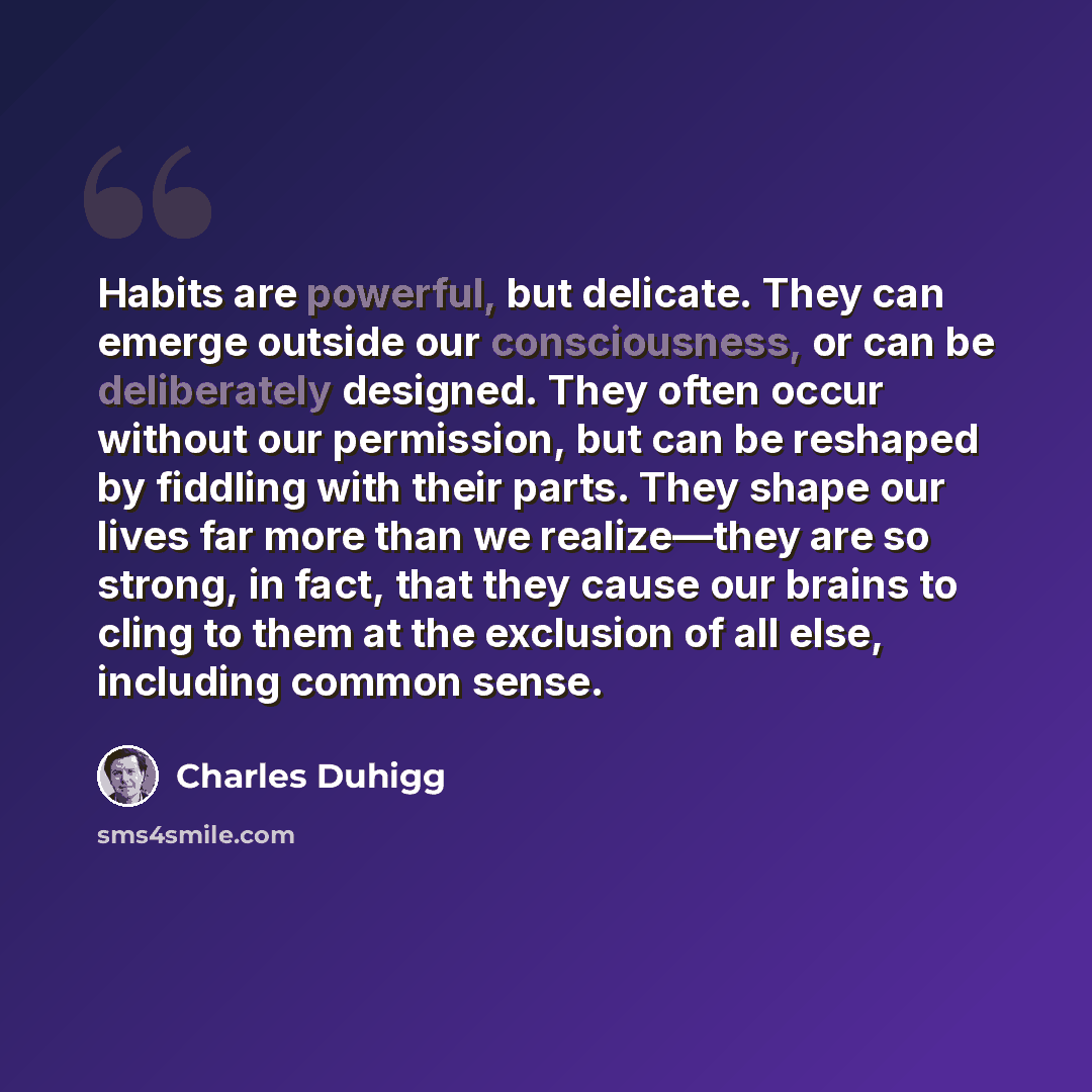 “Habits are powerful, but delicate. They can emerge outside our consciousness, or can be deliberately designed. They often occur without our permission, but can be reshaped by fiddling with their parts. They shape our lives far more than we realize—they are so strong, in fact, that they cause our…” quote by Charles Duhigg