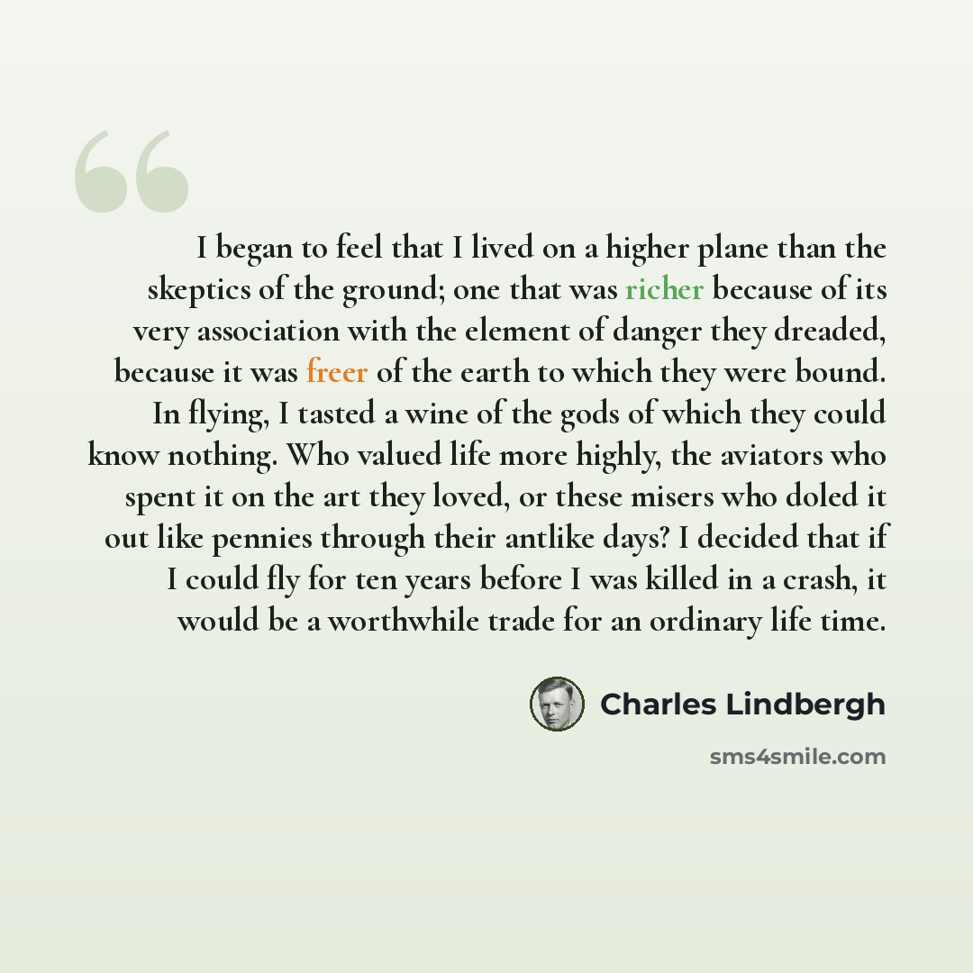 “I began to feel that I lived on a higher plane than the skeptics of the ground; one that was richer because of its very association with the element of danger they dreaded, because it was freer of the earth to which they were bound. In flying, I tasted a wine of the gods of which they could know…” quote by Charles Lindbergh