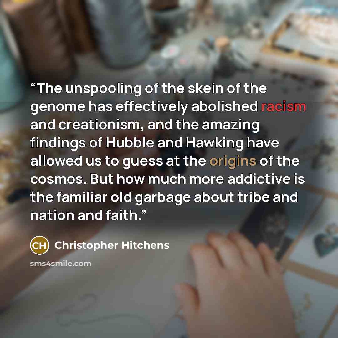 “The unspooling of the skein of the genome has effectively abolished racism and creationism, and the amazing findings of Hubble and Hawking have allowed us to guess at the origins of the cosmos. But how much more addictive is the familiar old garbage about tribe and nation and faith.” quote by Christopher Hitchens