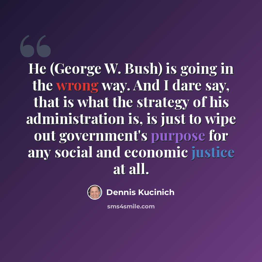 “He (George W. Bush) is going in the wrong way. And I dare say, that is what the strategy of his administration is, is just to wipe out government's purpose for any social and economic justice at all.” quote by Dennis Kucinich