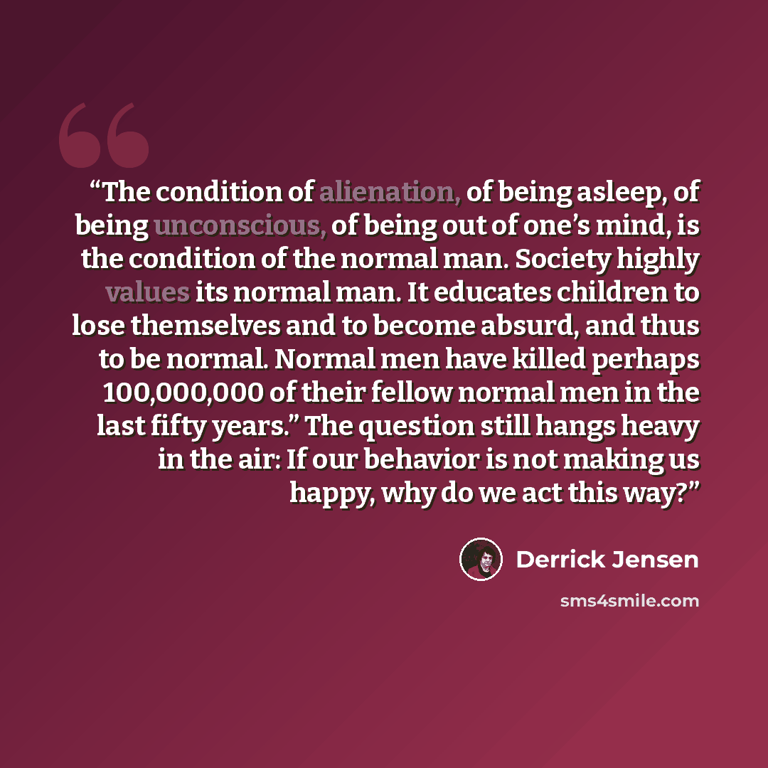 “The condition of alienation, of being asleep, of being unconscious, of being out of one’s mind, is the condition of the normal man. Society highly values its normal man. It educates children to lose themselves and to become absurd, and thus to be normal. Normal men have killed perhaps 100,000,000…” quote by Derrick Jensen