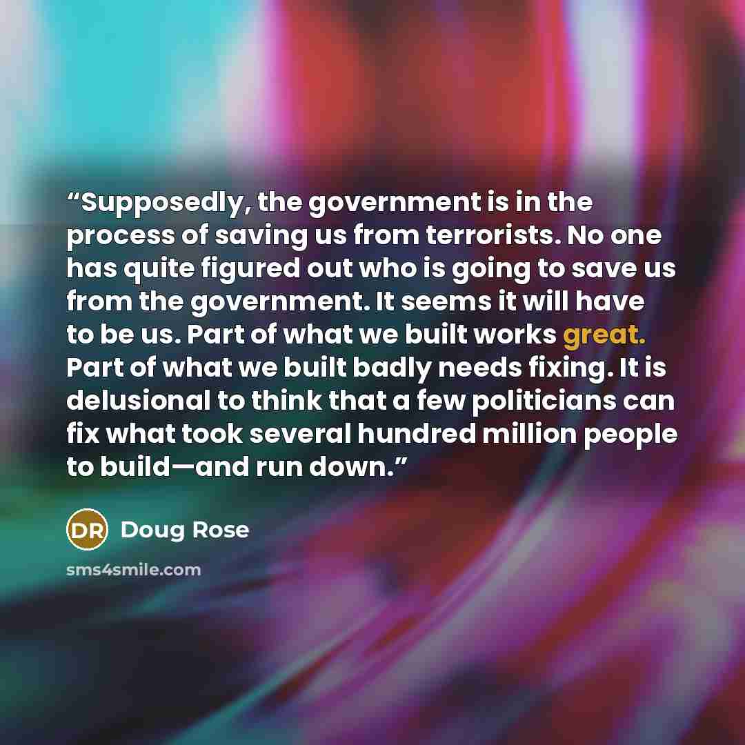 “Supposedly, the government is in the process of saving us from terrorists. No one has quite figured out who is going to save us from the government. It seems it will have to be us. Part of what we built works great. Part of what we built badly needs fixing. It is delusional to think that a few…” quote by Doug Rose