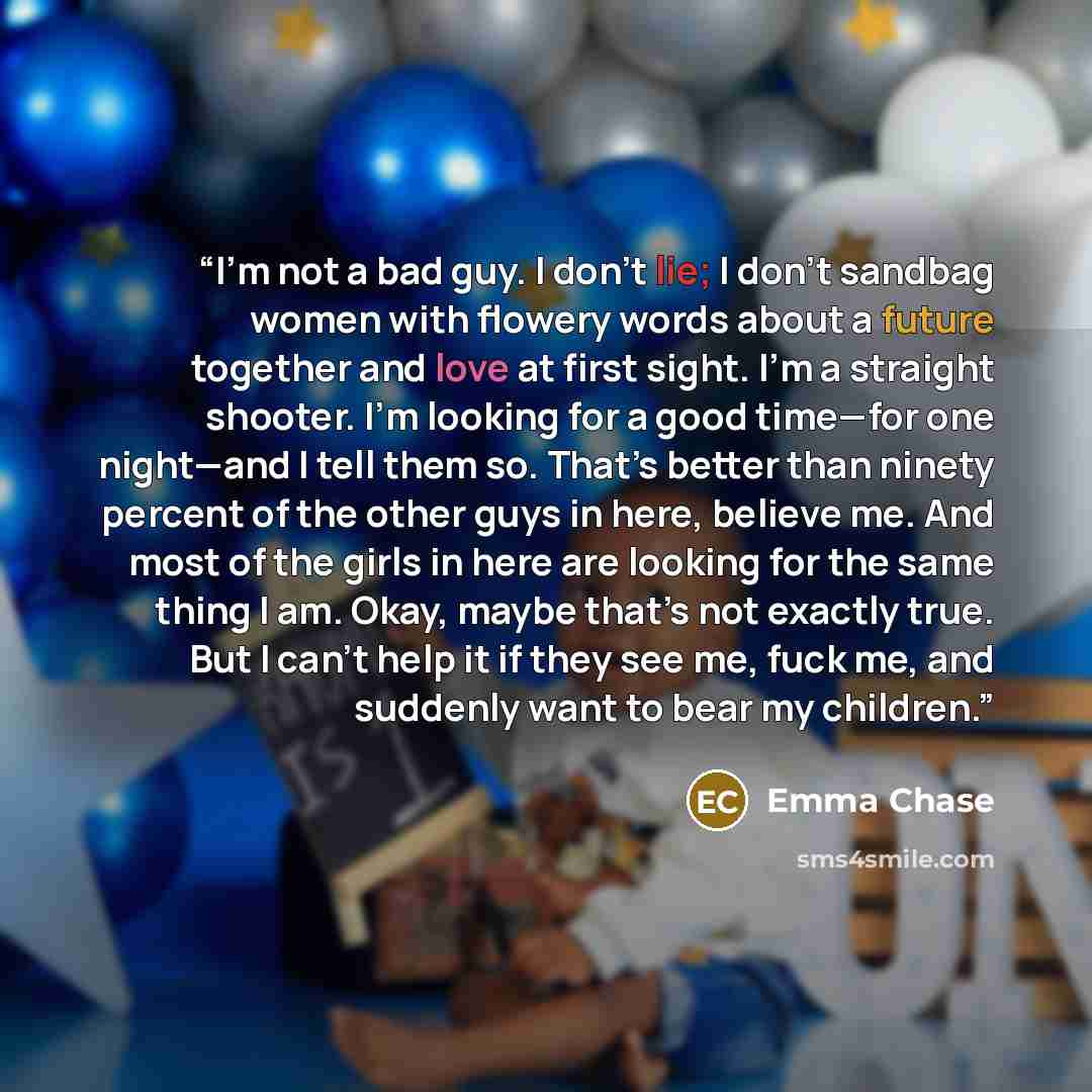 “I’m not a bad guy. I don’t lie; I don’t sandbag women with flowery words about a future together and love at first sight. I’m a straight shooter. I’m looking for a good time—for one night—and I tell them so. That’s better than ninety percent of the other guys in here, believe me. And most of the…” quote by Emma Chase