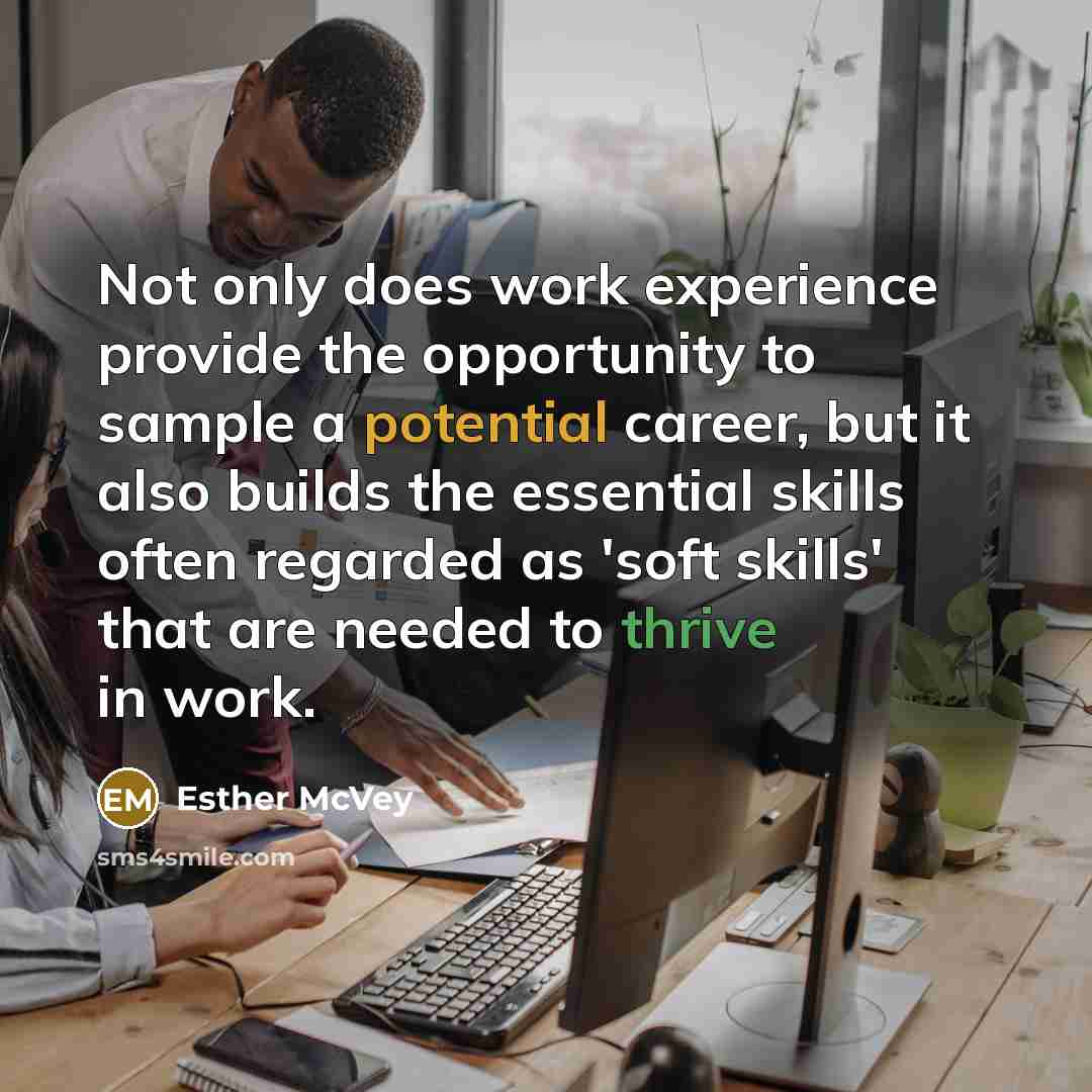 “Not only does work experience provide the opportunity to sample a potential career, but it also builds the essential skills often regarded as 'soft skills' that are needed to thrive in work.” quote by Esther McVey