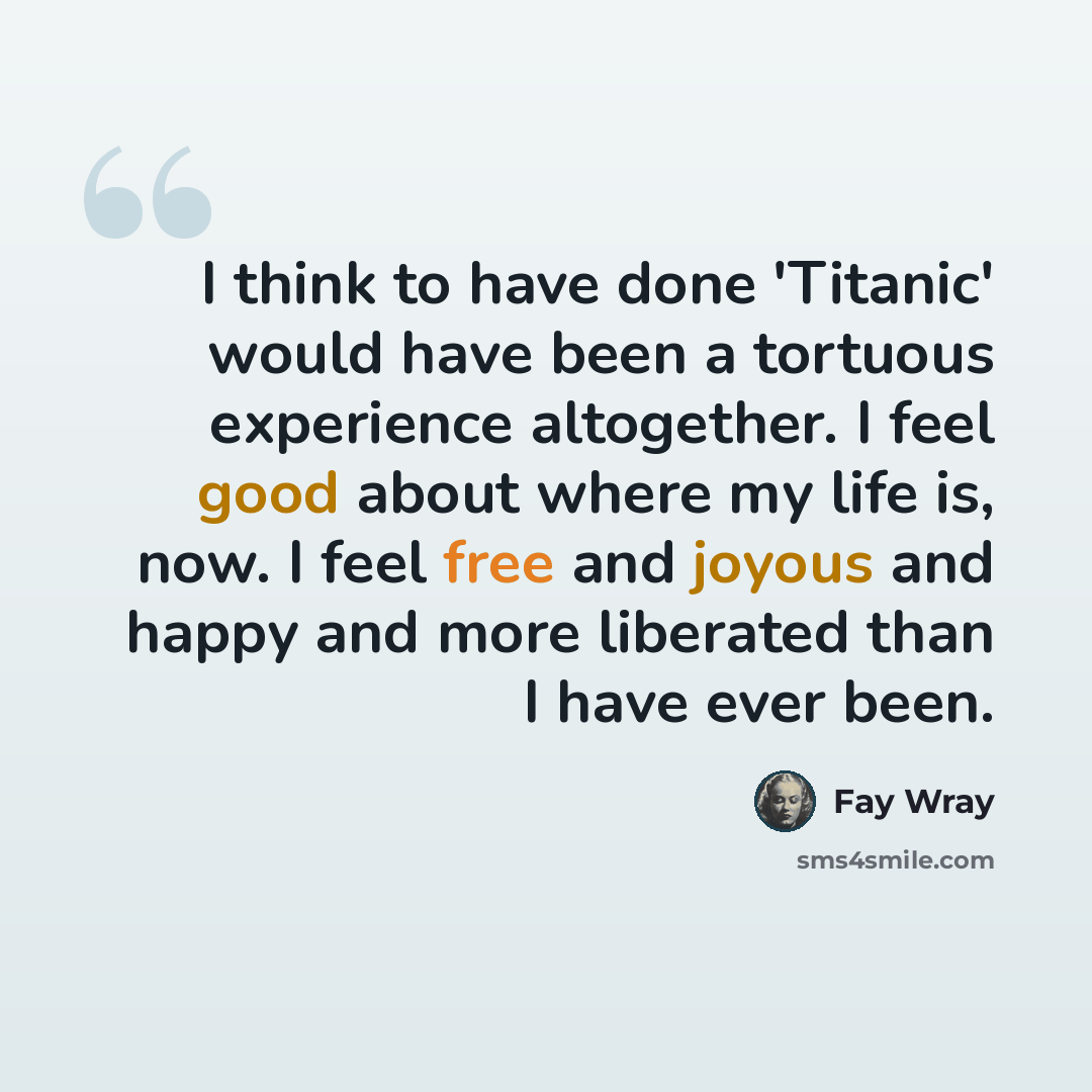 “I think to have done 'Titanic' would have been a tortuous experience altogether. I feel good about where my life is, now. I feel free and joyous and happy and more liberated than I have ever been.” quote by Fay Wray