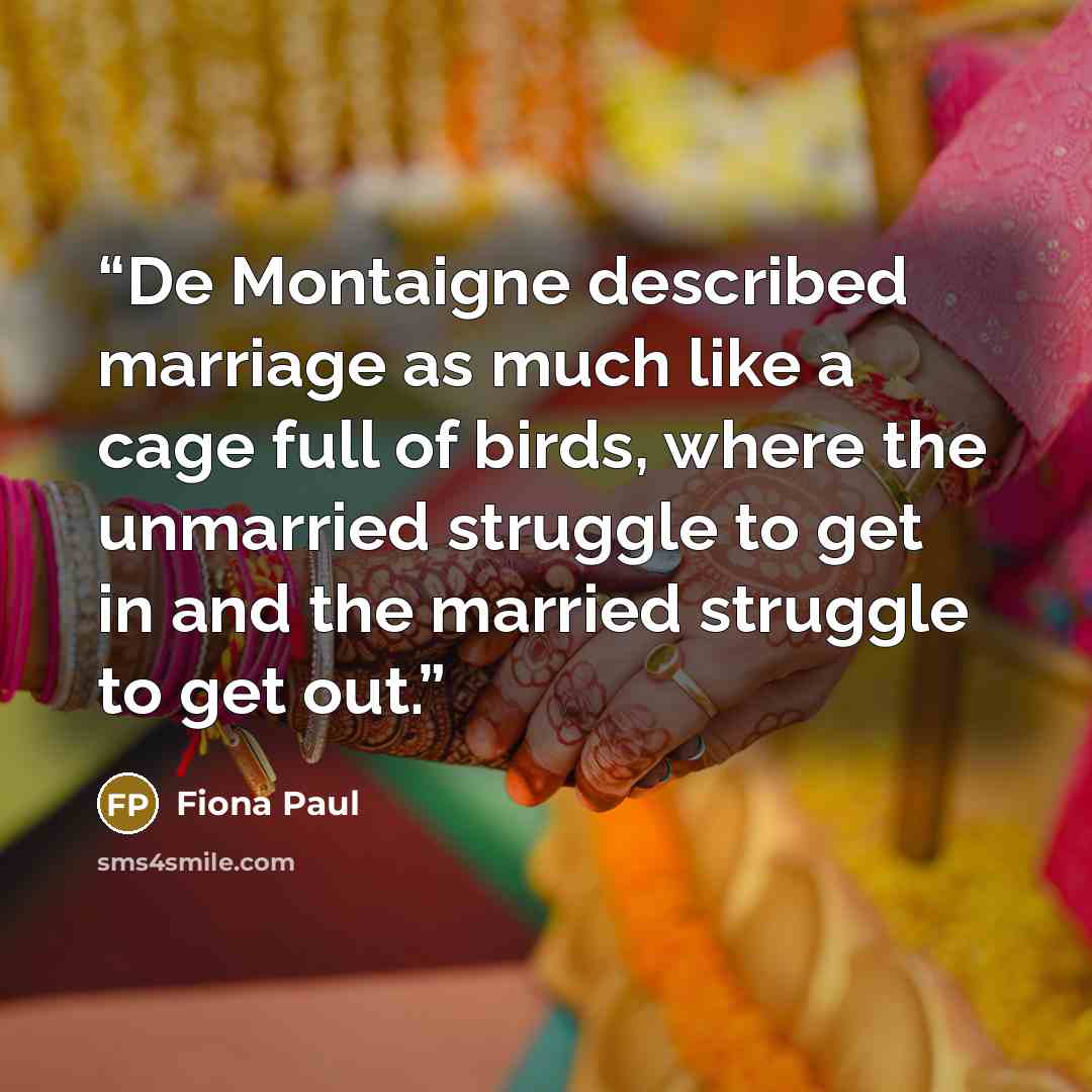 “De Montaigne described marriage as much like a cage full of birds, where the unmarried struggle to get in and the married struggle to get out.” quote by Fiona Paul