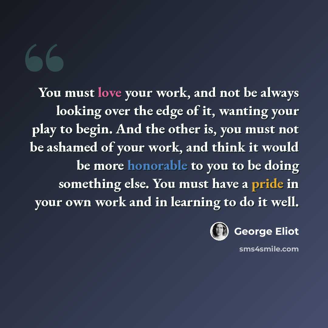 “You must love your work, and not be always looking over the edge of it, wanting your play to begin. And the other is, you must not be ashamed of your work, and think it would be more honorable to you to be doing something else. You must have a pride in your own work and in learning to do it well.” quote by George Eliot