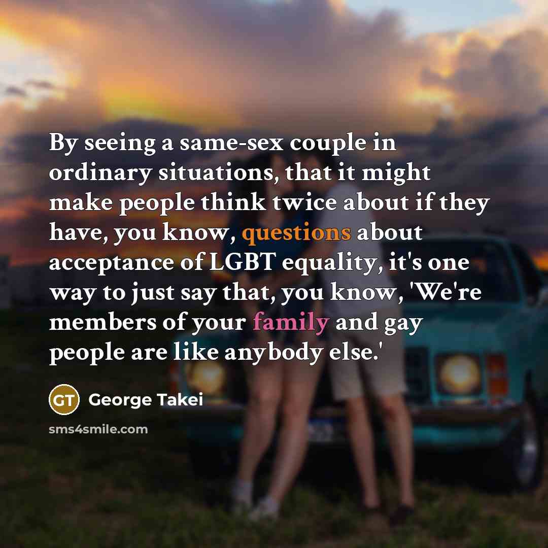 “By seeing a same-sex couple in ordinary situations, that it might make people think twice about if they have, you know, questions about acceptance of LGBT equality, it's one way to just say that, you know, 'We're members of your family and gay people are like anybody else.'” quote by George Takei