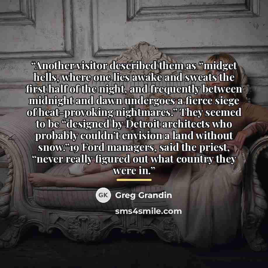 “Another visitor described them as “midget hells, where one lies awake and sweats the first half of the night, and frequently between midnight and dawn undergoes a fierce siege of heat-provoking nightmares.” They seemed to be “designed by Detroit architects who probably couldn’t envision a land…” quote by Greg Grandin