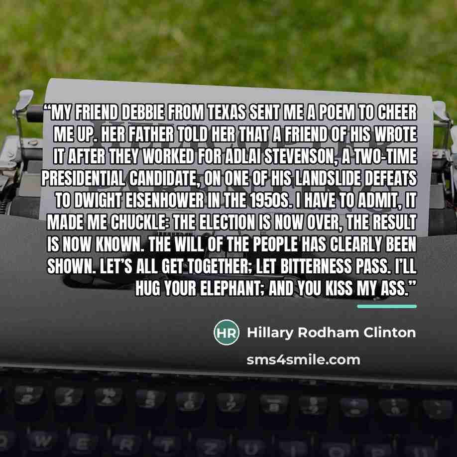 “My friend Debbie from Texas sent me a poem to cheer me up. Her father told her that a friend of his wrote it after they worked for Adlai Stevenson, a two-time presidential candidate, on one of his landslide defeats to Dwight Eisenhower in the 1950s. I have to admit, it made me chuckle: The…” quote by Hillary Rodham Clinton