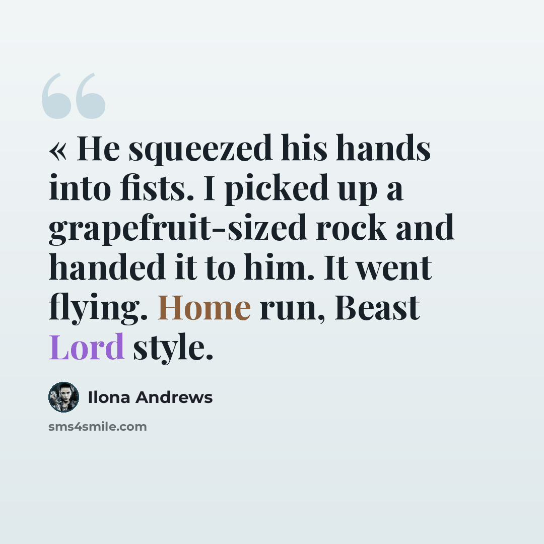 “« He squeezed his hands into fists. I picked up a grapefruit-sized rock and handed it to him. It went flying. Home run, Beast Lord style.” quote by Ilona Andrews