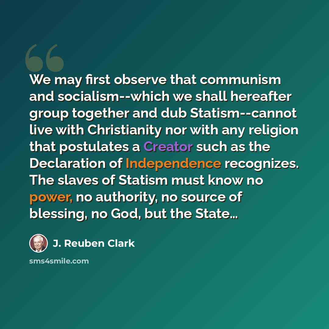 “We may first observe that communism and socialism--which we shall hereafter group together and dub Statism--cannot live with Christianity nor with any religion that postulates a Creator such as the Declaration of Independence recognizes. The slaves of Statism must know no power, no authority, no…” quote by J. Reuben Clark