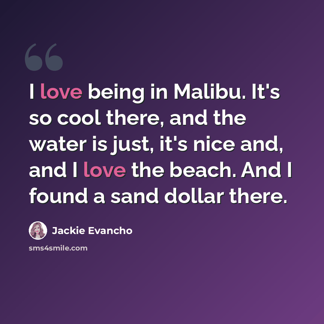 “I love being in Malibu. It's so cool there, and the water is just, it's nice and, and I love the beach. And I found a sand dollar there.” quote by Jackie Evancho