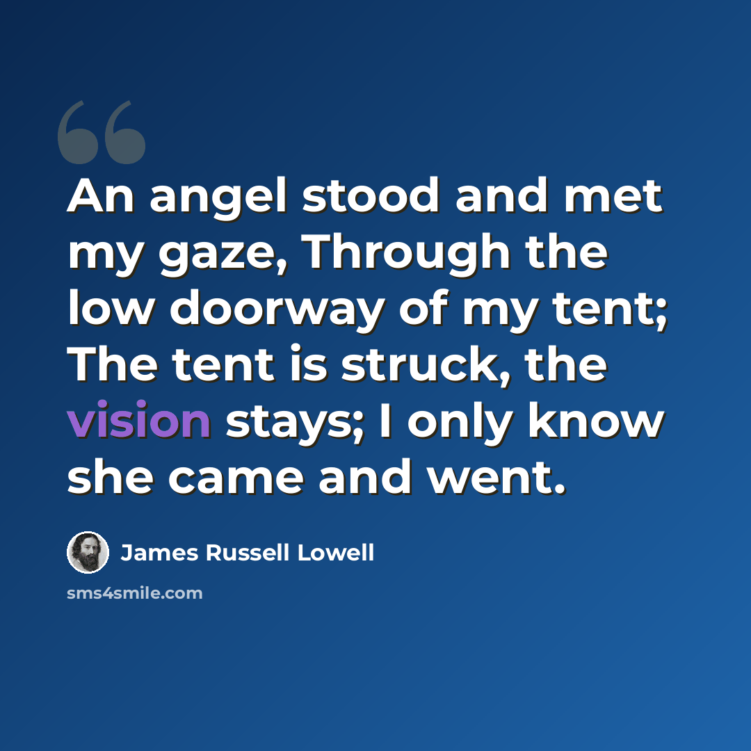 “An angel stood and met my gaze, Through the low doorway of my tent; The tent is struck, the vision stays; I only know she came and went.” quote by James Russell Lowell