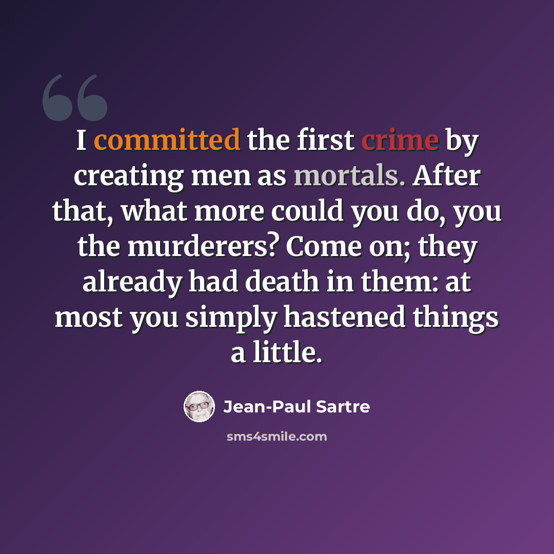 “I committed the first crime by creating men as mortals. After that, what more could you do, you the murderers? Come on; they already had death in them: at most you simply hastened things a little.” quote by Jean-Paul Sartre