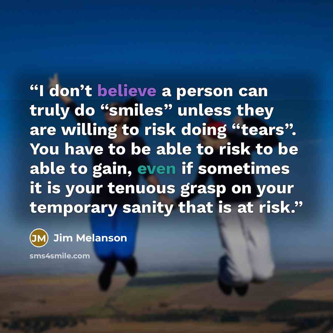 “I don’t believe a person can truly do “smiles” unless they are willing to risk doing “tears”. You have to be able to risk to be able to gain, even if sometimes it is your tenuous grasp on your temporary sanity that is at risk.” quote by Jim Melanson