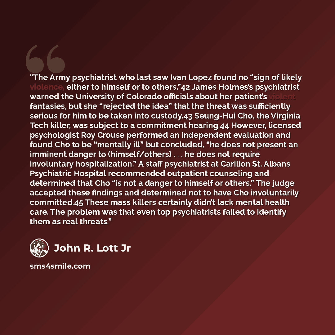 “The Army psychiatrist who last saw Ivan Lopez found no “sign of likely violence, either to himself or to others.”42 James Holmes’s psychiatrist warned the University of Colorado officials about her patient’s violent fantasies, but she “rejected the idea” that the threat was sufficiently serious…” quote by John R. Lott Jr