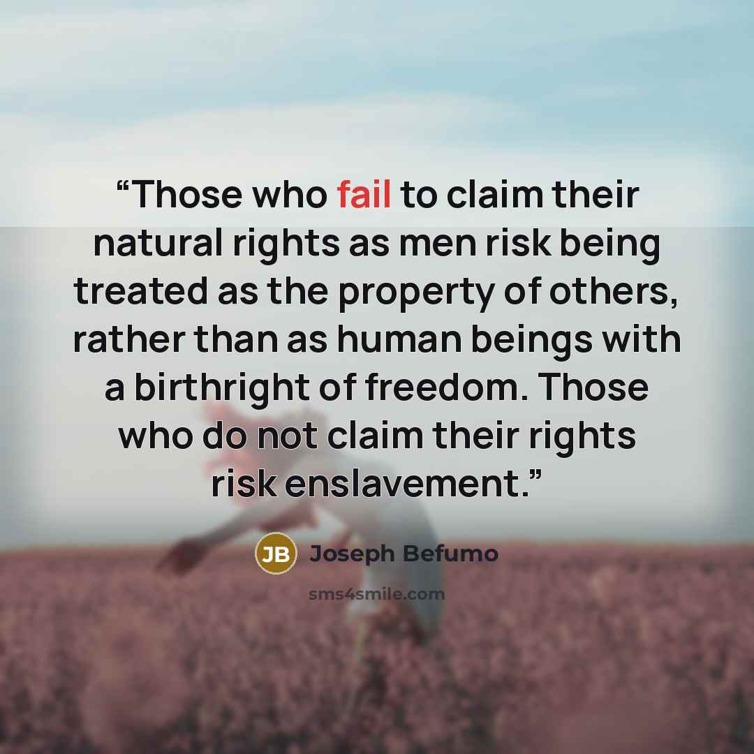 “Those who fail to claim their natural rights as men risk being treated as the property of others, rather than as human beings with a birthright of freedom. Those who do not claim their rights risk enslavement.” quote by Joseph Befumo